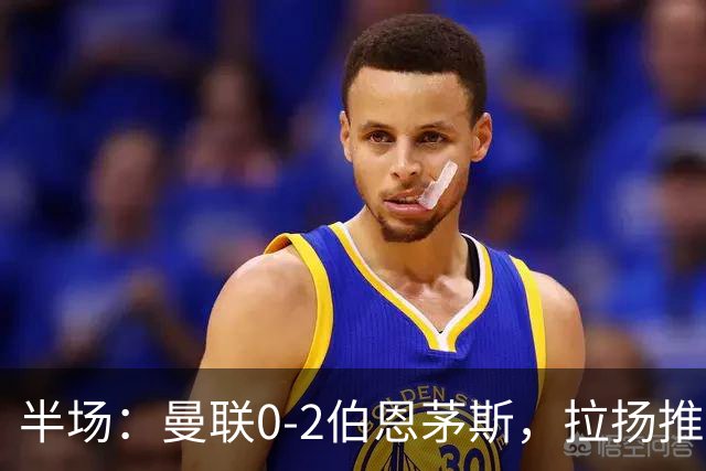 半场：曼联0-2伯恩茅斯，拉扬推射破门，约罗滑倒送礼