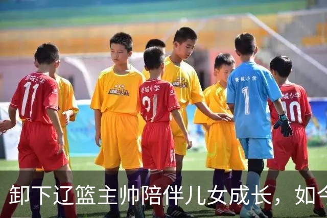 卸下辽篮主帅陪伴儿女成长，如今他事业再攀新高峰，孩子也很争气