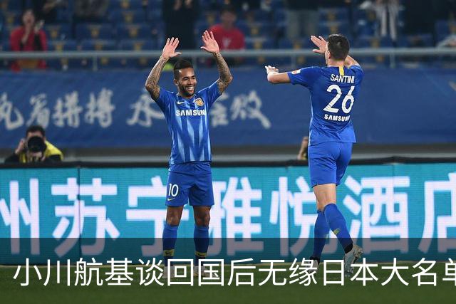 小川航基谈回国后无缘日本大名单：懊悔的心情占了很大一部分