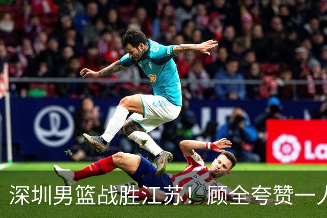 深圳男篮战胜江苏！顾全夸赞一人，不是史密斯，也不是贺希宁