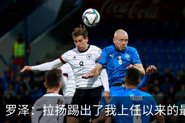 罗泽：拉扬踢出了我上任以来的最佳表现，要继续保持这种状态
