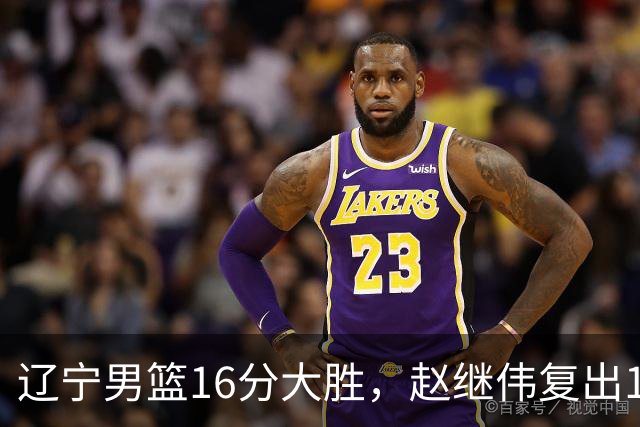 辽宁男篮16分大胜，赵继伟复出16+6，库珀20+7段睿骐15分！